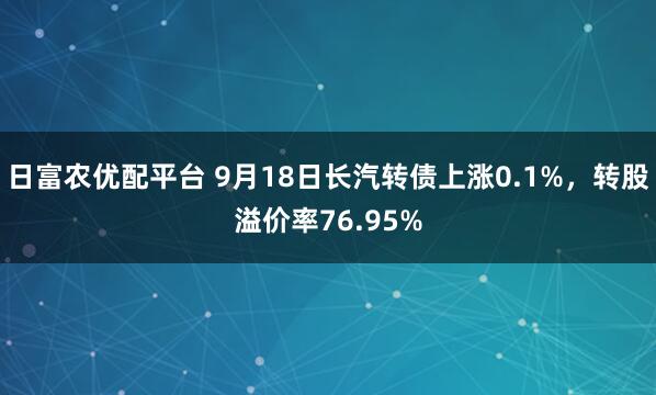 日富农优配平台 9月18日长汽转债上涨0.1%，转股溢价率76.95%