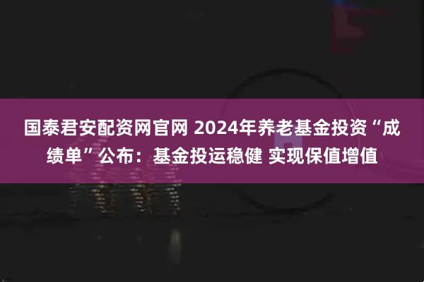 国泰君安配资网官网 2024年养老基金投资“成绩单”公布：基金投运稳健 实现保值增值