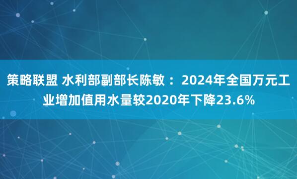 策略联盟 水利部副部长陈敏 ：2024年全国万元工业增加值用水量较2020年下降23.6%