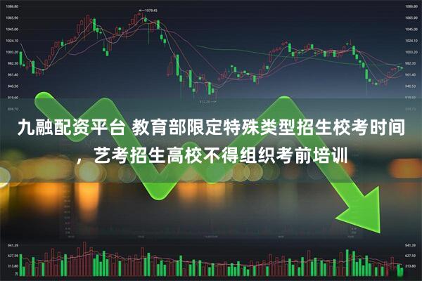 九融配资平台 教育部限定特殊类型招生校考时间，艺考招生高校不得组织考前培训