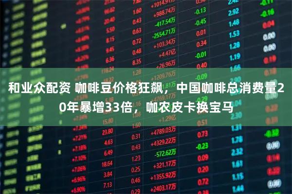 和业众配资 咖啡豆价格狂飙，中国咖啡总消费量20年暴增33倍，咖农皮卡换宝马