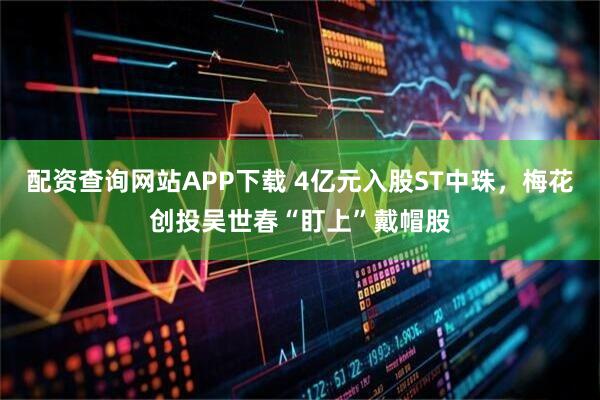 配资查询网站APP下载 4亿元入股ST中珠，梅花创投吴世春“盯上”戴帽股