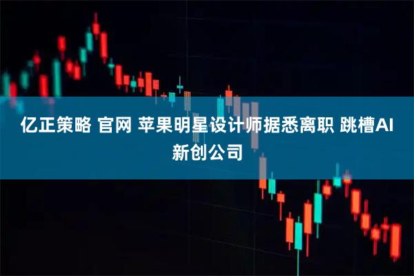亿正策略 官网 苹果明星设计师据悉离职 跳槽AI新创公司